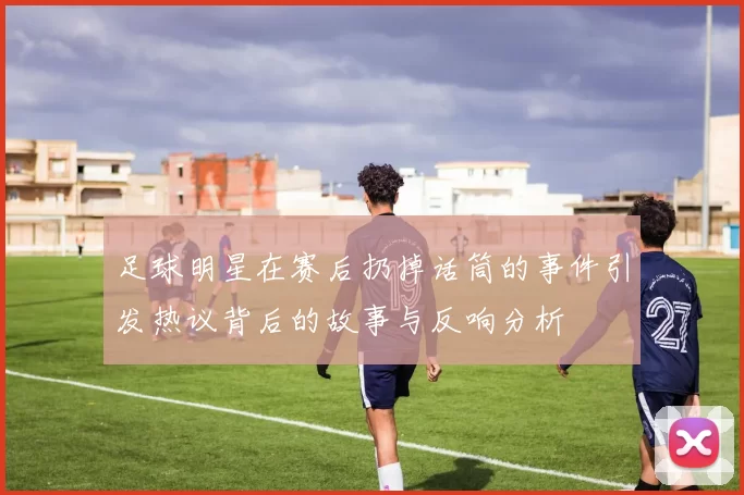 足球明星在赛后扔掉话筒的事件引发热议背后的故事与反响分析