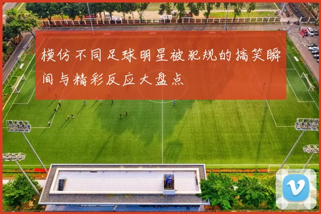 模仿不同足球明星被犯规的搞笑瞬间与精彩反应大盘点