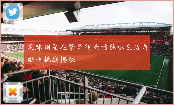 足球明星在繁华街头的隐秘生活与逛街挑战揭秘