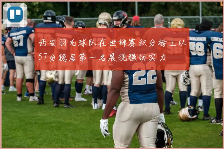 西安羽毛球队在世锦赛积分榜上以57分稳居第一名展现强劲实力