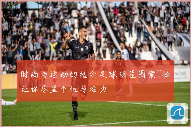 时尚与运动的结合足球明星图案T恤让你尽显个性与活力
