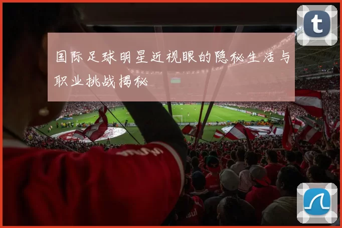 国际足球明星近视眼的隐秘生活与职业挑战揭秘