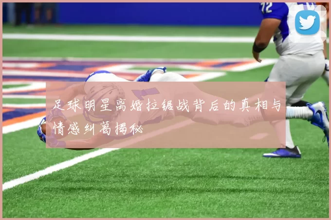 足球明星离婚拉锯战背后的真相与情感纠葛揭秘