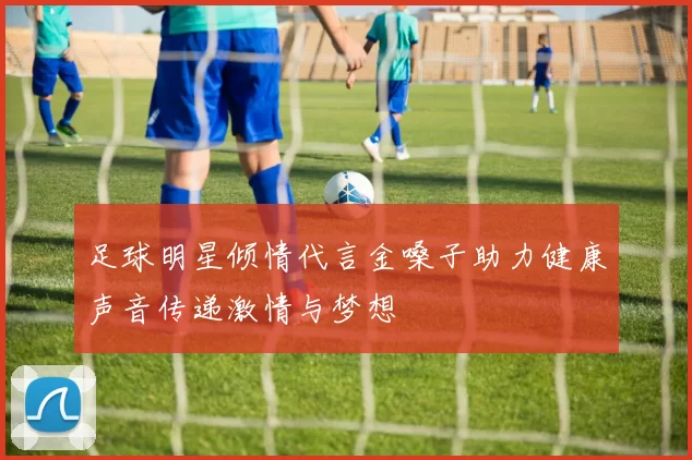 足球明星倾情代言金嗓子助力健康声音传递激情与梦想