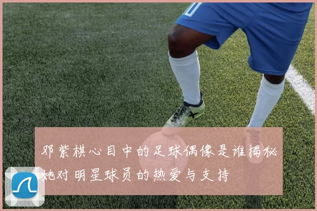 邓紫棋心目中的足球偶像是谁揭秘她对明星球员的热爱与支持