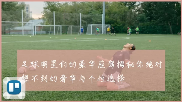 足球明星们的豪华座驾揭秘你绝对想不到的奢华与个性选择