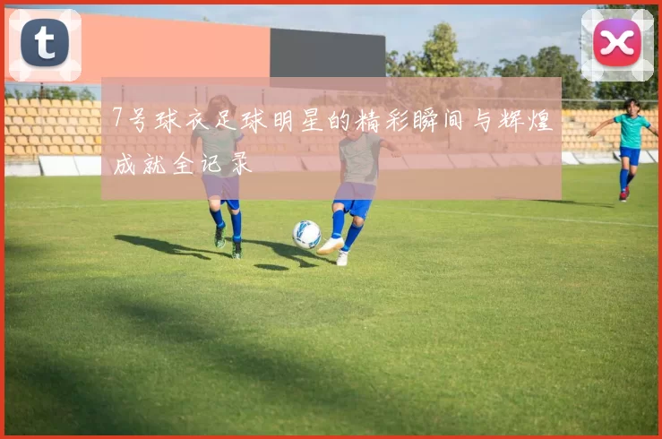 7号球衣足球明星的精彩瞬间与辉煌成就全记录