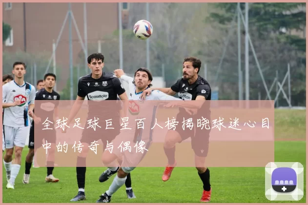 全球足球巨星百人榜揭晓球迷心目中的传奇与偶像