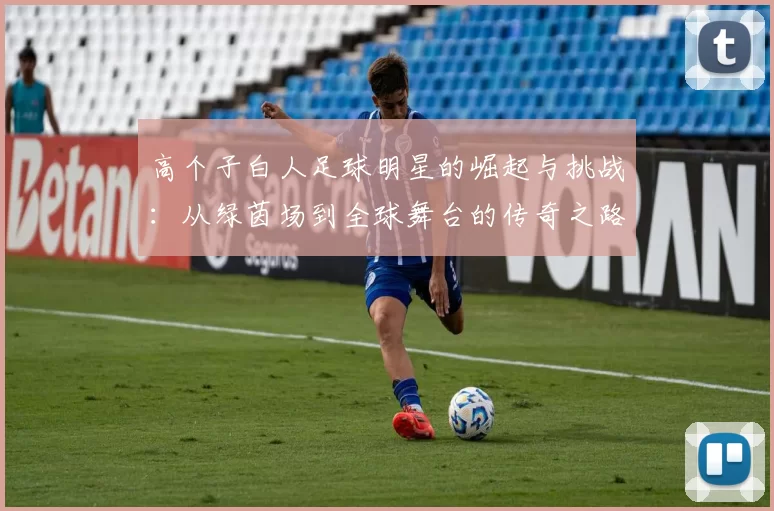 高个子白人足球明星的崛起与挑战：从绿茵场到全球舞台的传奇之路