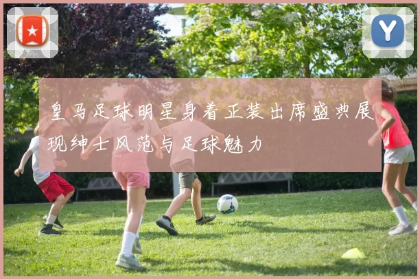 皇马足球明星身着正装出席盛典展现绅士风范与足球魅力