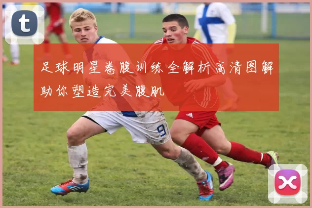 足球明星卷腹训练全解析高清图解助你塑造完美腹肌