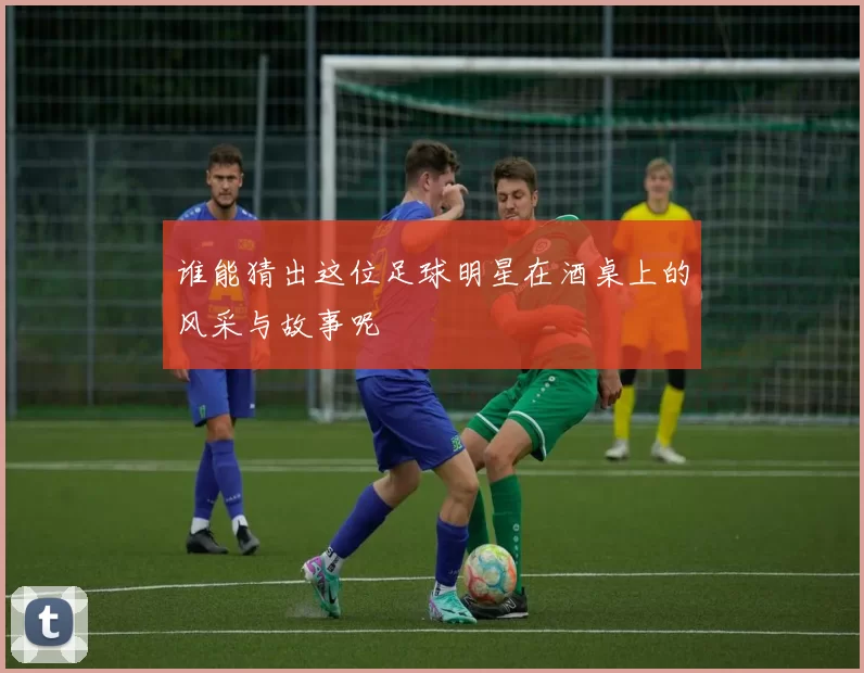谁能猜出这位足球明星在酒桌上的风采与故事呢