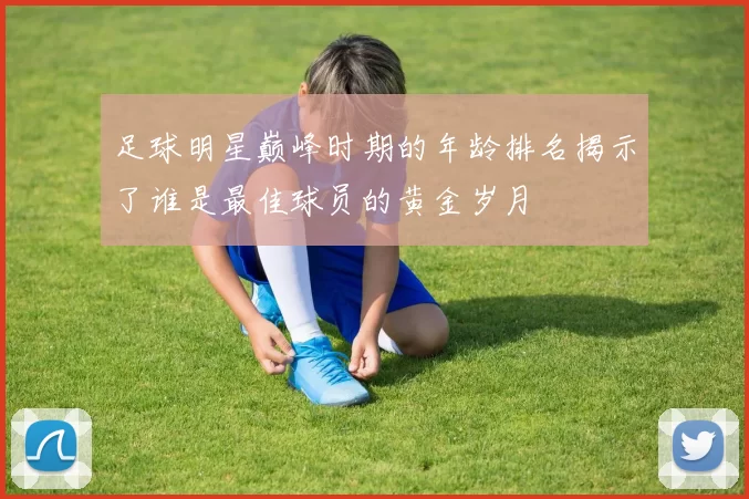 足球明星巅峰时期的年龄排名揭示了谁是最佳球员的黄金岁月