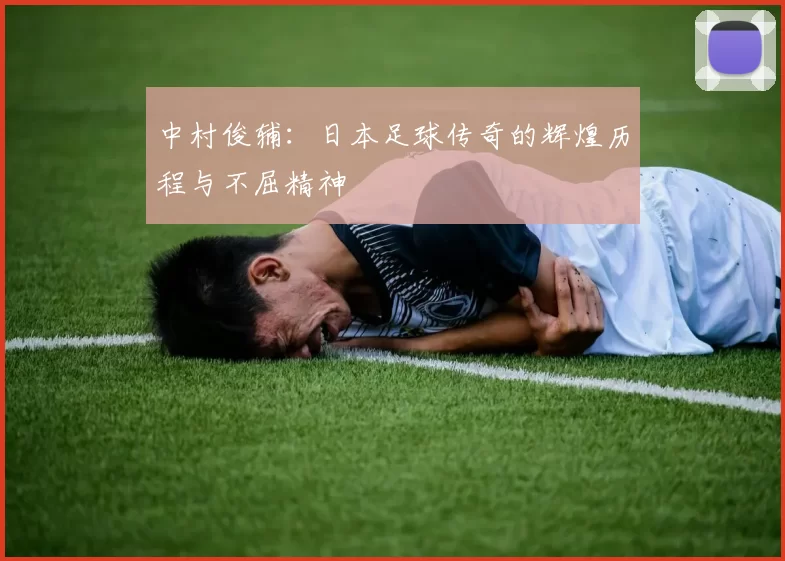 中村俊辅：日本足球传奇的辉煌历程与不屈精神