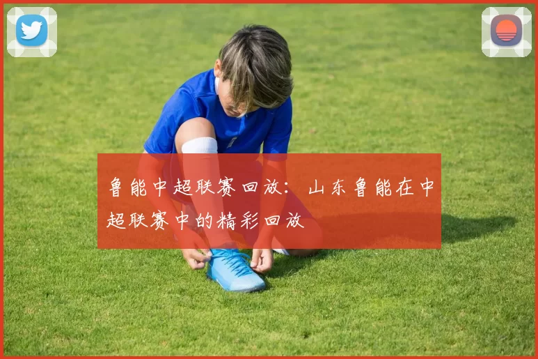 鲁能中超联赛回放：山东鲁能在中超联赛中的精彩回放