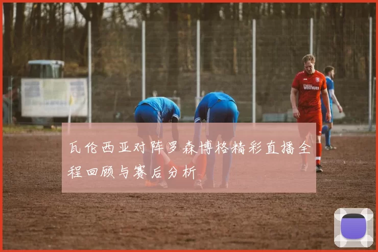 瓦伦西亚对阵罗森博格精彩直播全程回顾与赛后分析