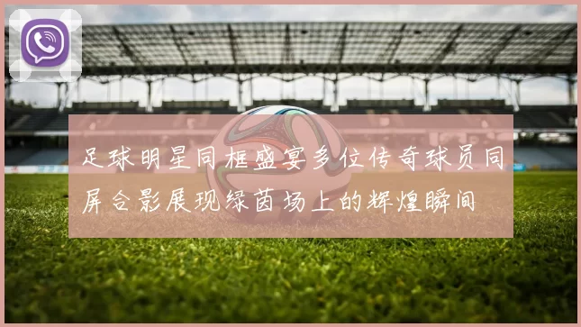 足球明星同框盛宴多位传奇球员同屏合影展现绿茵场上的辉煌瞬间