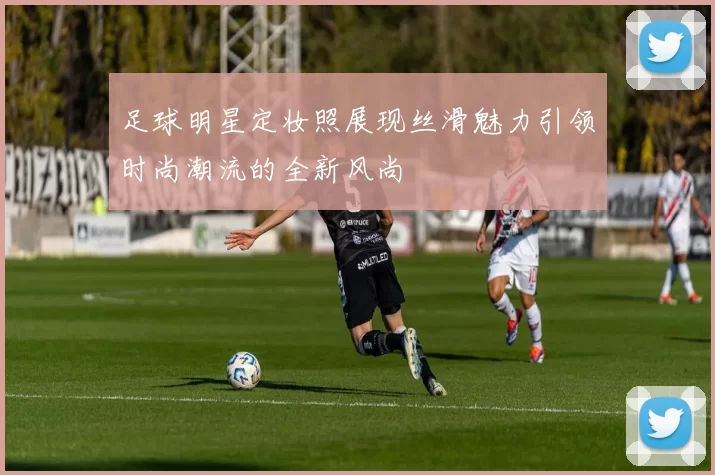 足球明星定妆照展现丝滑魅力引领时尚潮流的全新风尚