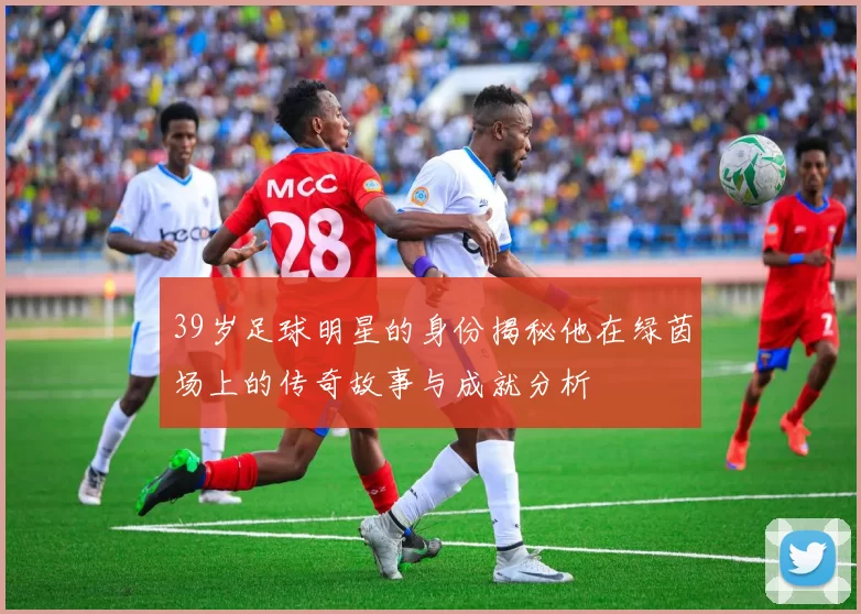 39岁足球明星的身份揭秘他在绿茵场上的传奇故事与成就分析