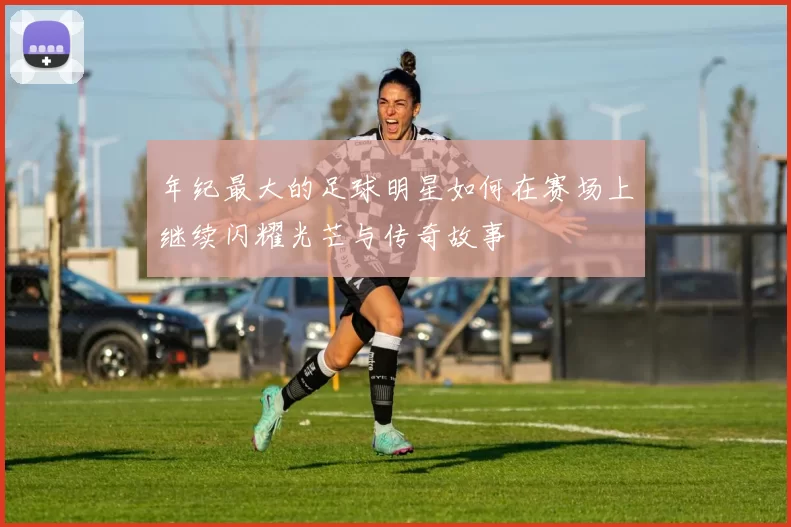 年纪最大的足球明星如何在赛场上继续闪耀光芒与传奇故事
