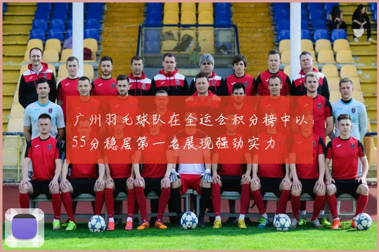 广州羽毛球队在全运会积分榜中以55分稳居第一名展现强劲实力
