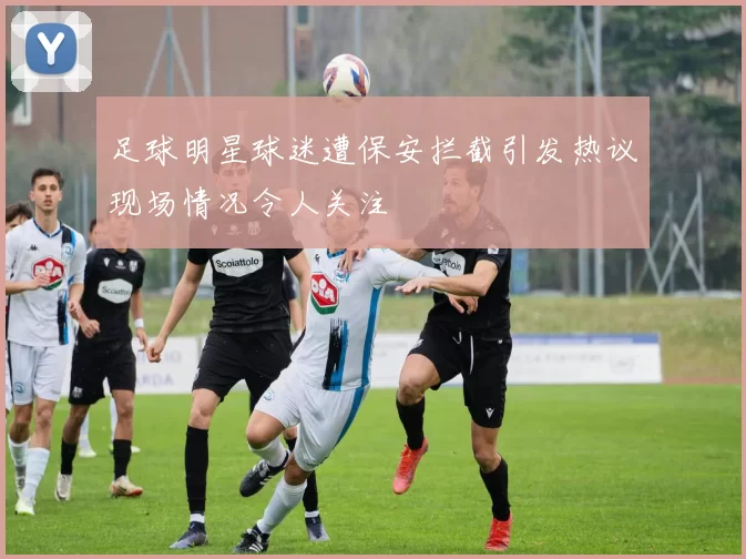 足球明星球迷遭保安拦截引发热议现场情况令人关注