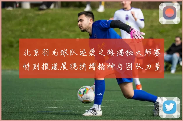 北京羽毛球队逆袭之路揭秘大师赛特别报道展现拼搏精神与团队力量