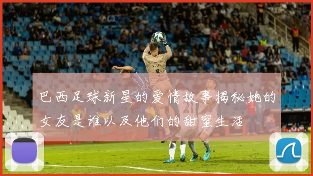 巴西足球新星的爱情故事揭秘她的女友是谁以及他们的甜蜜生活