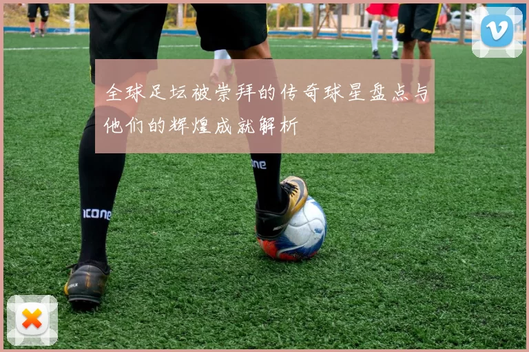 全球足坛被崇拜的传奇球星盘点与他们的辉煌成就解析