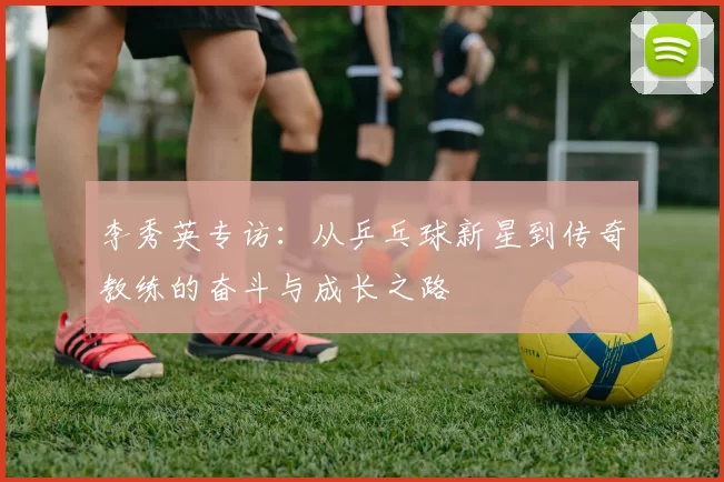 李秀英专访：从乒乓球新星到传奇教练的奋斗与成长之路