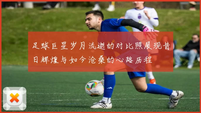 足球巨星岁月流逝的对比照展现昔日辉煌与如今沧桑的心路历程