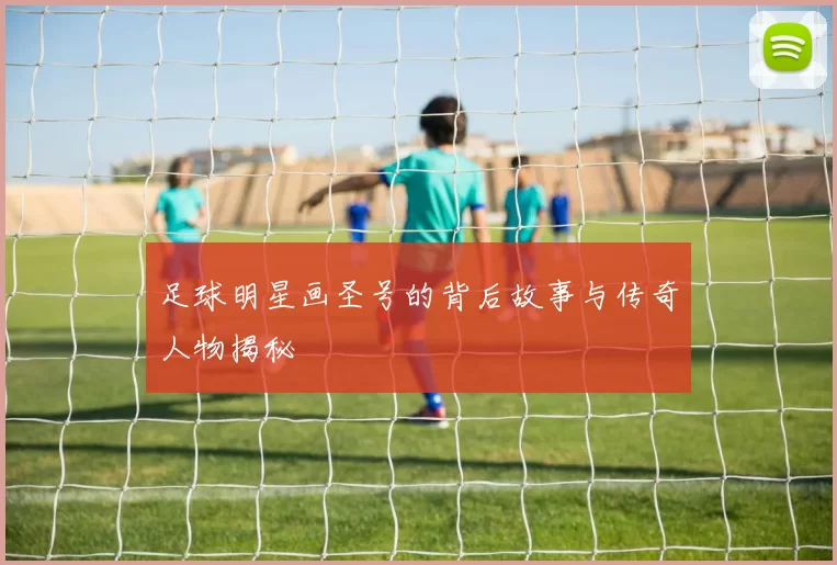足球明星画圣号的背后故事与传奇人物揭秘