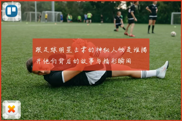跟足球明星击掌的神秘人物是谁揭开他们背后的故事与精彩瞬间