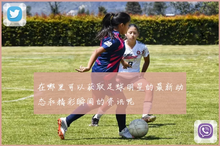 在哪里可以获取足球明星的最新动态和精彩瞬间的资讯呢