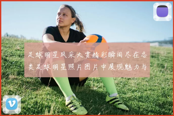 足球明星风采大赏精彩瞬间尽在各类足球明星照片图片中展现魅力与激情