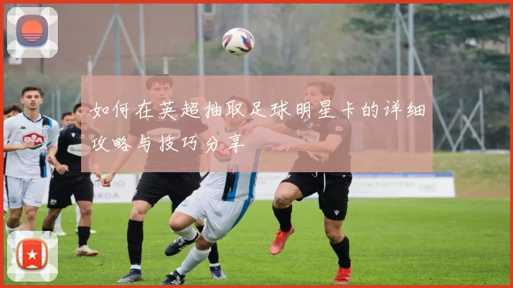 如何在英超抽取足球明星卡的详细攻略与技巧分享