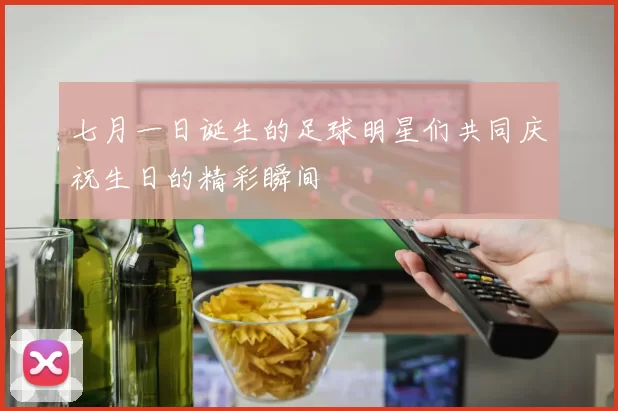 七月一日诞生的足球明星们共同庆祝生日的精彩瞬间