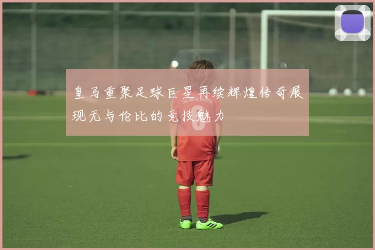 皇马重聚足球巨星再续辉煌传奇展现无与伦比的竞技魅力
