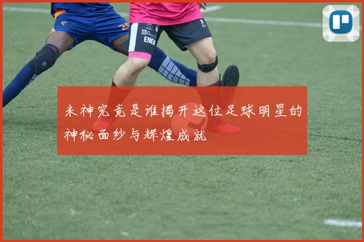 米神究竟是谁揭开这位足球明星的神秘面纱与辉煌成就