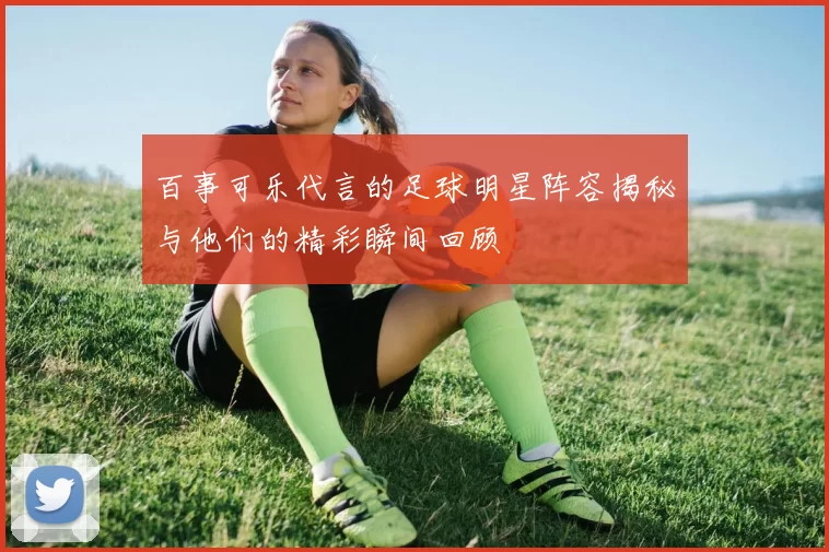 百事可乐代言的足球明星阵容揭秘与他们的精彩瞬间回顾