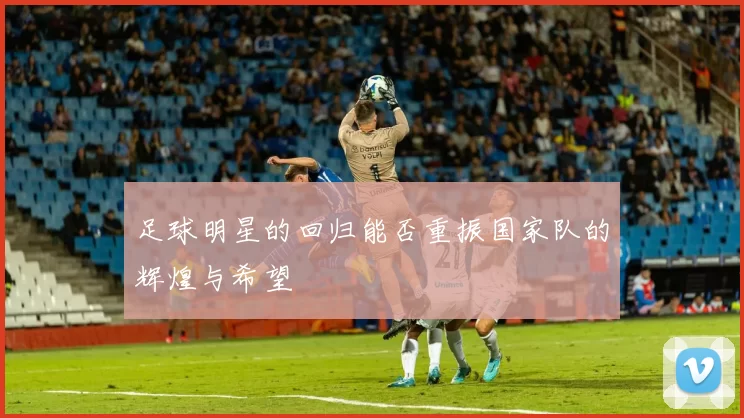 足球明星的回归能否重振国家队的辉煌与希望