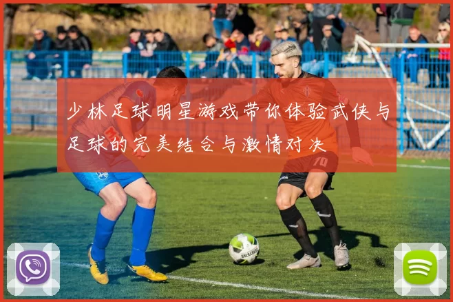 少林足球明星游戏带你体验武侠与足球的完美结合与激情对决
