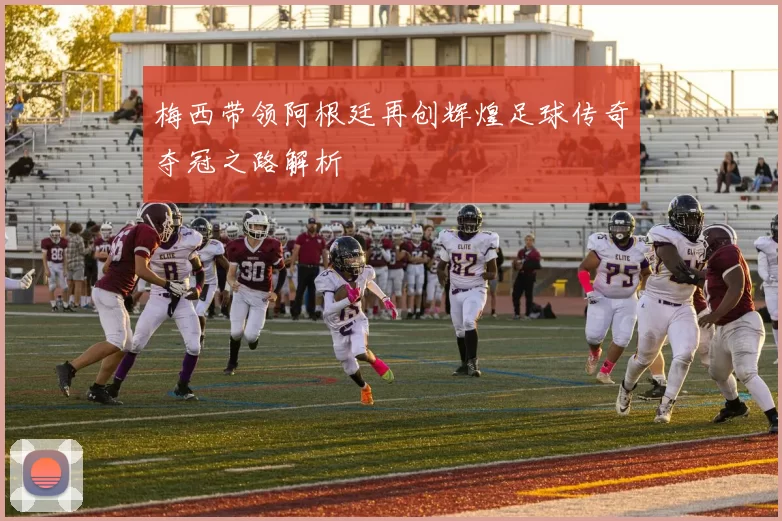 梅西带领阿根廷再创辉煌足球传奇夺冠之路解析