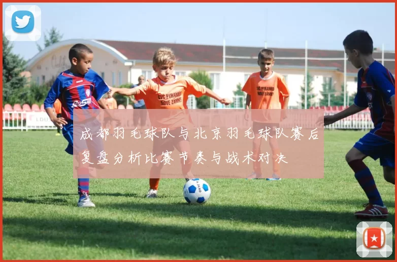 成都羽毛球队与北京羽毛球队赛后复盘分析比赛节奏与战术对决