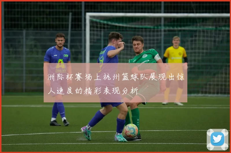 洲际杯赛场上杭州篮球队展现出惊人速度的精彩表现分析