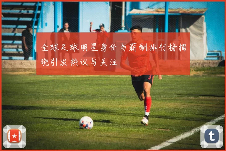 全球足球明星身价与薪酬排行榜揭晓引发热议与关注