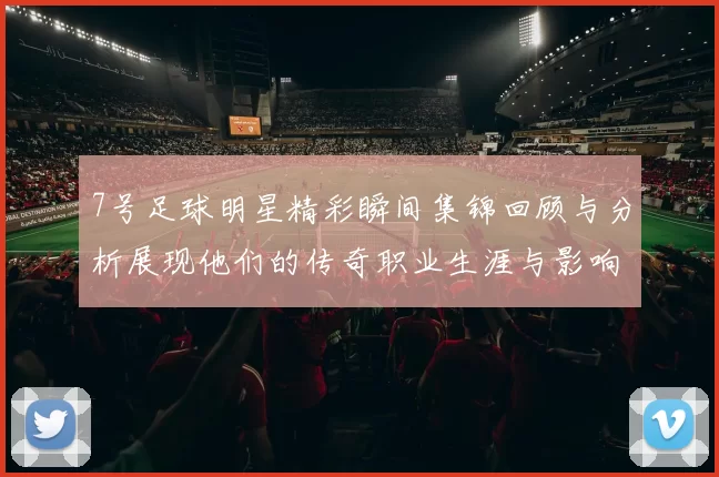 7号足球明星精彩瞬间集锦回顾与分析展现他们的传奇职业生涯与影响力