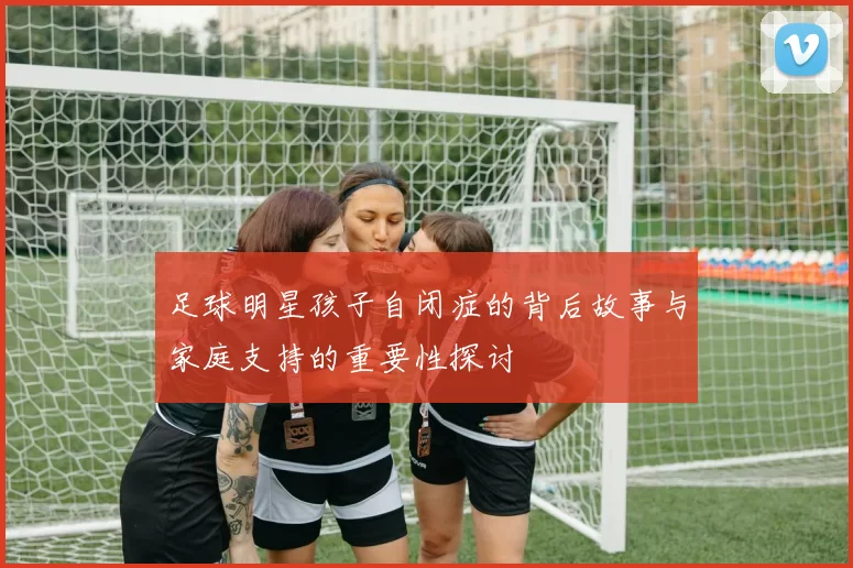 足球明星孩子自闭症的背后故事与家庭支持的重要性探讨