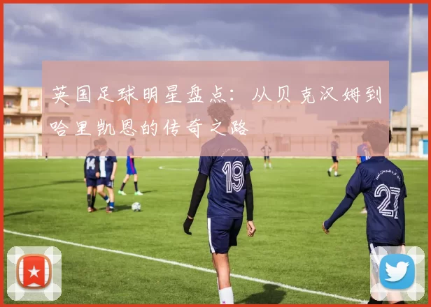 英国足球明星盘点：从贝克汉姆到哈里凯恩的传奇之路