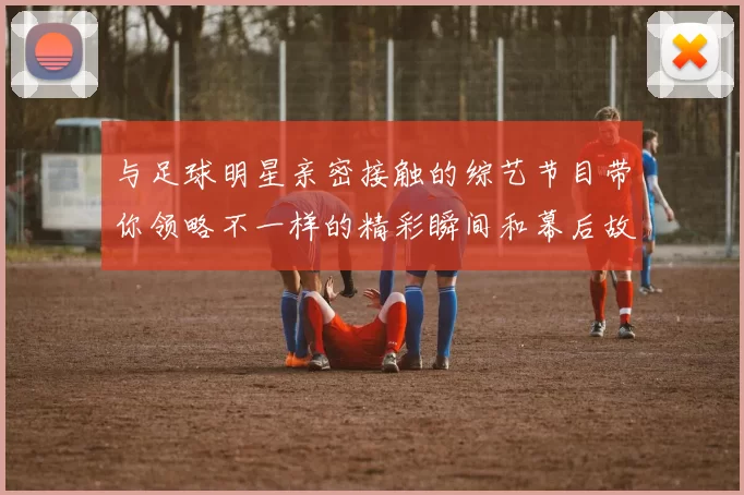 与足球明星亲密接触的综艺节目带你领略不一样的精彩瞬间和幕后故事